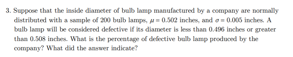 3. Suppose that the inside diameter of bulb lamp manufactured by a company are normally
distributed with a sample of 200 bulb lamps, µ = 0.502 inches, and o = 0.005 inches. A
bulb lamp will be considered defective if its diameter is less than 0.496 inches or greater
than 0.508 inches. What is the percentage of defective bulb lamp produced by the
company? What did the answer indicate?
