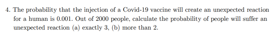 4. The probability that the injection of a Covid-19 vaccine will create an unexpected reaction
for a human is 0.001. Out of 2000 people, calculate the probability of people will suffer an
unexpected reaction (a) exactly 3, (b) more than 2.
