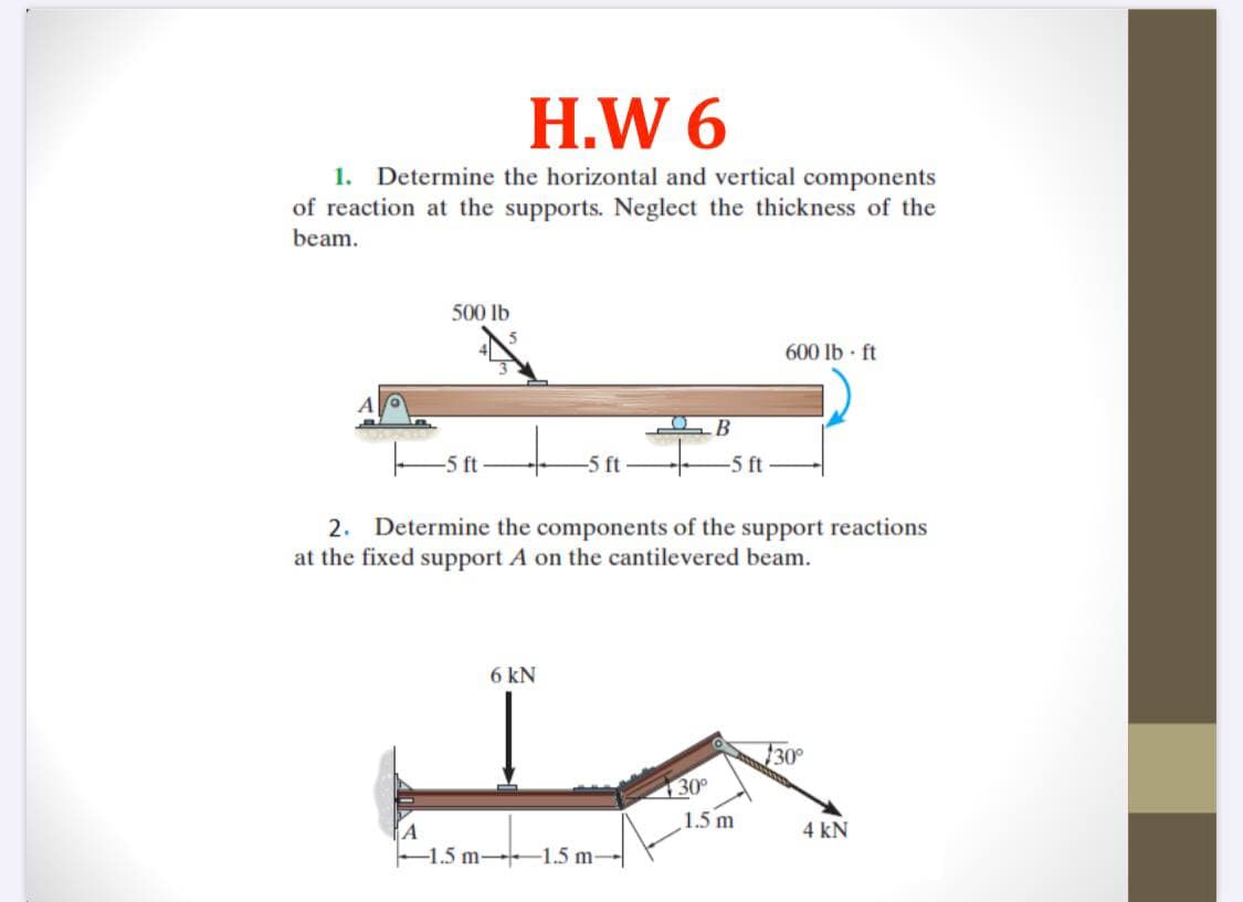H.W 6
1.
Determine the horizontal and vertical components
of reaction at the supports. Neglect the thickness of the
beam.
500 lb
600 lb - ft
В
-5 ft
-5 ft
-5 ft
2. Determine the components of the support reactions
at the fixed support A on the cantilevered beam.
6 kN
30°
130°
1.5 m
4 kN
-1.5 m-1.5 m-
