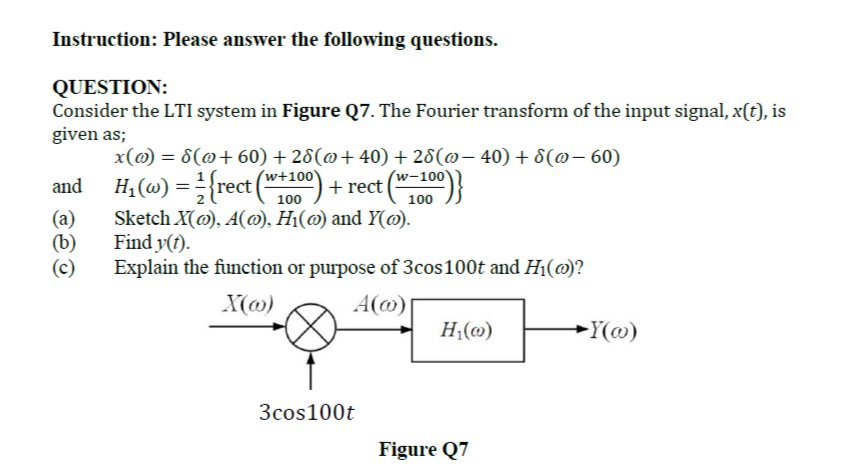 Instruction: Please answer the following questions.
QUESTION:
Consider the LTI system in Figure Q7. The Fourier transform of the input signal, x(t), is
given as;
x(@) = 8(@+60) + 28(@+ 40) + 28(@– 40)+8(@- 60)
(w-100'
and H, (@) ={rect (*100) + rect (
%3D
100
(a)
(b)
(c)
Sketch X(@), A(@), H1(@) and Y(@).
Find y(t).
Explain the function or purpose of 3cos100t and H1(@)?
X(@)
A(@ |
H;(@)
-Y(@)
3cos100t
Figure Q7
