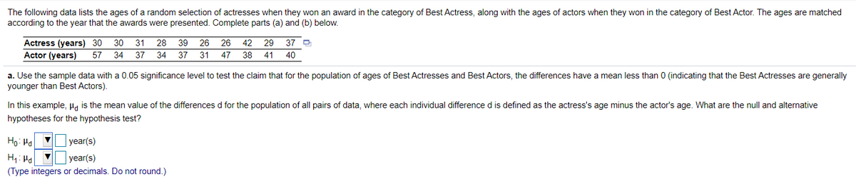 The following data lists the ages of a random selection of actresses when they won an award in the category of Best Actress, along with the ages of actors when they won in the category of Best Actor. The ages are matched
according to the year that the awards were presented. Complete parts (a) and (b) below.
Actress (years) 30
30
31
28
39
26
26
42
29
37 O
Actor (years)
57
34
37
34
37
31
47
38
41
40
a. Use the sample data with a 0.05 significance level to test the claim that for the population of ages of Best Actresses and Best Actors, the differences have a mean less than 0 (indicating that the Best Actresses are generally
younger than Best Actors).
In this example, Ha is the mean value of the differences d for the population of all pairs of data, where each individual difference d is defined as the actress's age minus the actor's age. What are the null and alternative
hypotheses for the hypothesis test?
Ho: Hal V
year(s)
H: Ha
(Type integers or decimals. Do not round.)
year(s)
