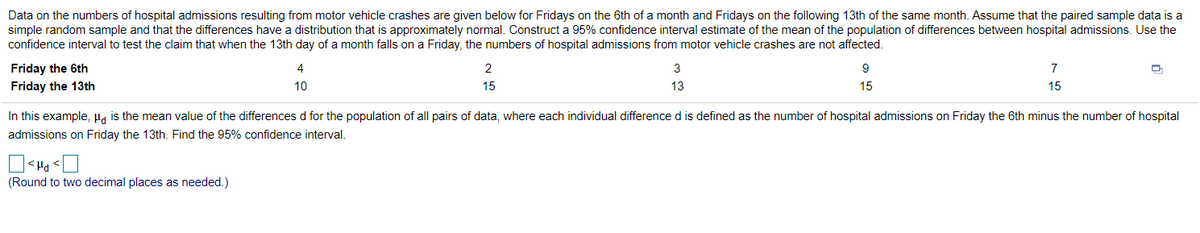 Data on the numbers of hospital admissions resulting from motor vehicle crashes are given below for Fridays on the 6th of a month and Fridays on the following 13th of the same month. Assume that the paired sample data is a
simple random sample and that the differences have a distribution that is approximately normal. Construct a 95% confidence interval estimate of the mean of the population of differences between hospital admissions. Use the
confidence interval to test the claim that when the 13th day of a month falls on a Friday, the numbers of hospital admissions from motor vehicle crashes are not affected.
Friday the 6th
4
2
3
9
7
Friday the 13th
10
15
13
15
15
In this example, Ha is the mean value of the differences d for the population of all pairs of data, where each individual difference d is defined as the number of hospital admissions on Friday the 6th minus the number of hospital
admissions on Friday the 13th. Find the 95% confidence interval.
(Round to two decimal places as needed.)
