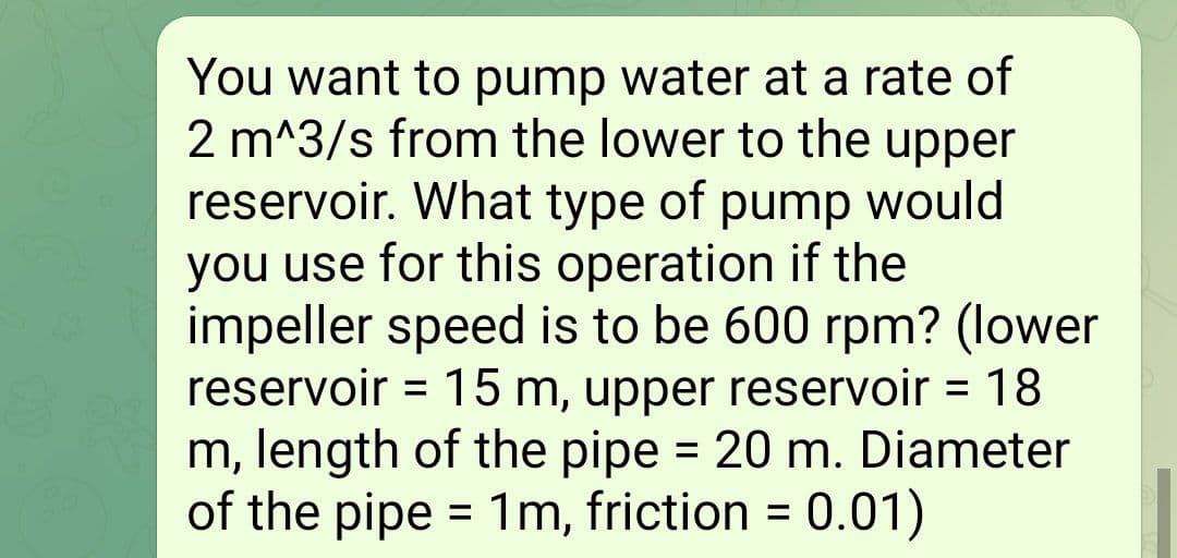 You want to pump water at a rate of
2 m^3/s from the lower to the upper
reservoir. What type of pump would
you use for this operation if the
impeller speed is to be 600 rpm? (lower
reservoir = 15 m, upper reservoir = 18
m, length of the pipe = 20 m. Diameter
of the pipe = 1m, friction =
0.01)
%3D
