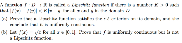 A function f : D → R is called a Lipschitz function if there is a number K > 0 such
that |f(x) – f(y)| < K|x – y| for all æ and y in the domain D.
(a) Prove that a Lipschitz function satisfies the e-d criterion on its domain, and the
conclude that it is uniformly continuous.
(b) Let f(x) = Va for all r e [0, 1). Prove that f is uniformly continuous but is not
a Lipschitz function.
