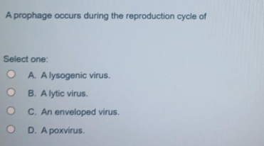 A prophage occurs during the reproduction cycle of
Select one:
O A. A lysogenic virus.
B. A lytic virus.
C. An enveloped virus.
D. A poxvirus.
