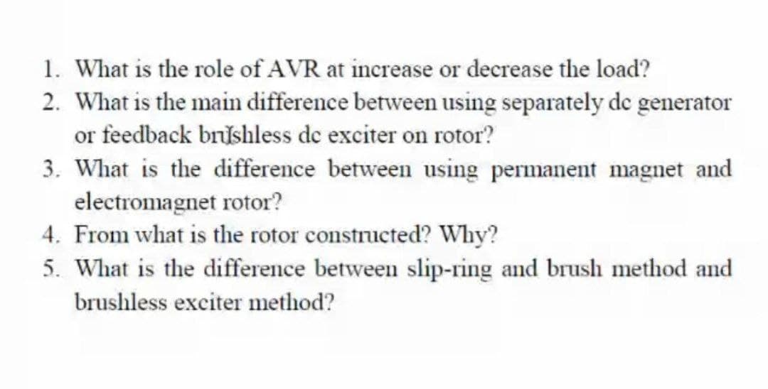 1. What is the role of AVR at increase or decrease the load?
2. What is the main difference between using separately de generator
or feedback brishless de exciter on rotor?
3. What is the difference between using permanent magnet and
electromagnet rotor?
4. From what is the rotor constructed? Why?
5. What is the difference between slip-ring and brush method and
brushless exciter method?
