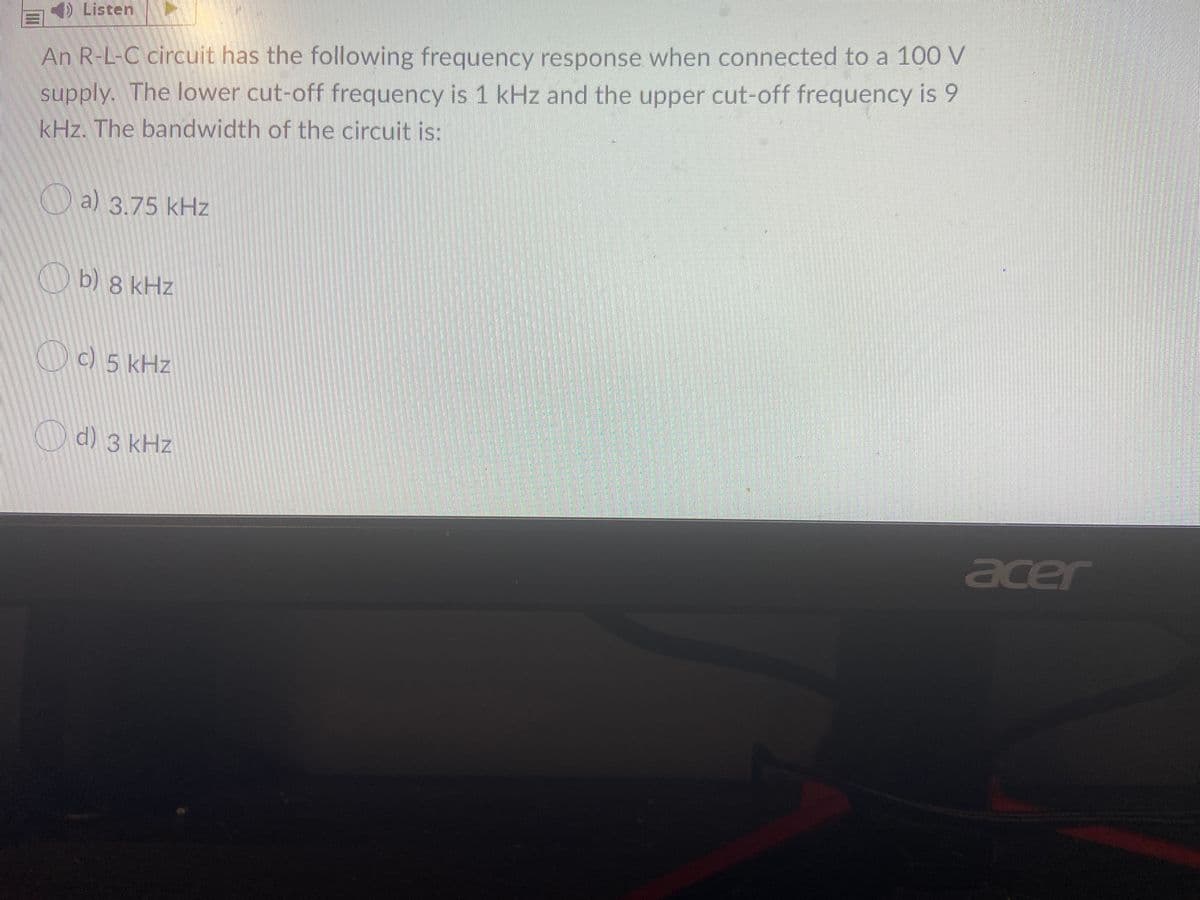 Listen
An R-L-C circuit has the following frequency response when connected to a 100 V
supply The lower cut-off frequency is 1 kHz and the upper cut-off frequency is 9
kHz. The bandwidth of the circuit is:
a) 3.75 kHz
b) 8 kHz
c) 5 kHz
d) 3 kHz
acer
