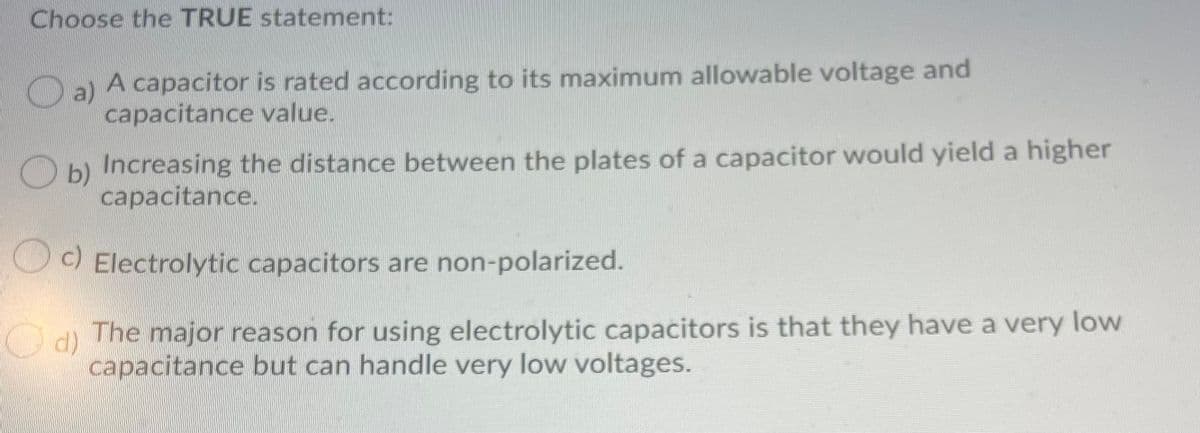 Choose the TRUE statement:
a)
A capacitor is rated according to its maximum allowable voltage and
capacitance value.
Increasing the distance between the plates of a capacitor would yield a higher
O b)
capacitance.
O) Electrolytic capacitors are non-polarized.
O d) The major reason for using electrolytic capacitors is that they have a very low
d)
capacitance but can handle very low voltages.

