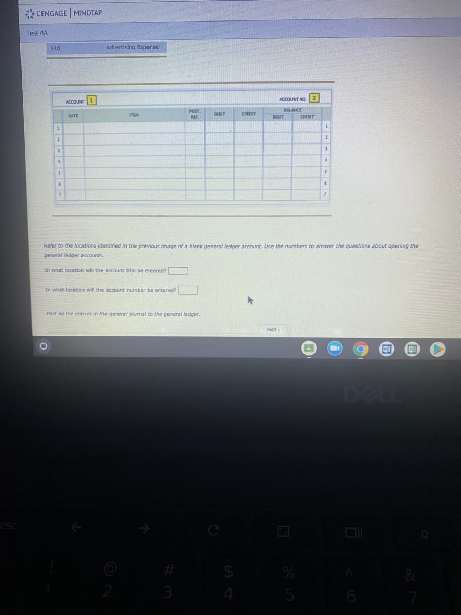 * CENGAGE MINDTAP
Test 4A
510
Advertising Expense
ACCOUNT NO.
ACCOUNT 1
POST.
BALANCE
DATE
ITEM
DEBIT
CREDIT
REF
DEBIT
CREDIT
Refer to the locations identified in the previous image of a blank general ledger account. Use the numbers to answer the questions about opening the
general ledger accounts.
In what location will the account title be entered?
In what location will the account number be entered?
Post all the entries in the general journal to the general ledger.
PAGE 1
DELL
esc
2
51
