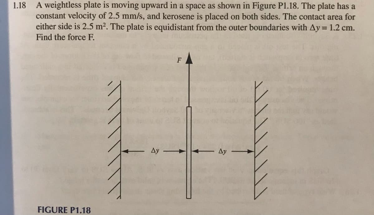 1.18
A weightless plate is moving upward in a space as shown in Figure P1.18. The plate has a
constant velocity of 2.5 mm/s, and kerosene is placed on both sides. The contact area for
either side is 2.5 m². The plate is equidistant from the outer boundaries with Ay = 1.2 cm.
Find the force F.
FIGURE P1.18
Ay
F