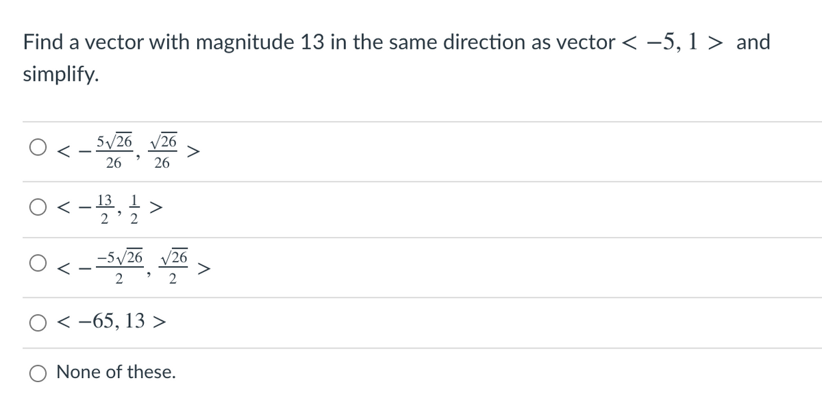 Find a vector with magnitude 13 in the same direction as vector < -5, 1 > and
simplify.
5/26
26
26
26
O< -,글 >
13 1
2 ' 2
-5/26
'26
2
2
-65, 13 >
O None of these.
