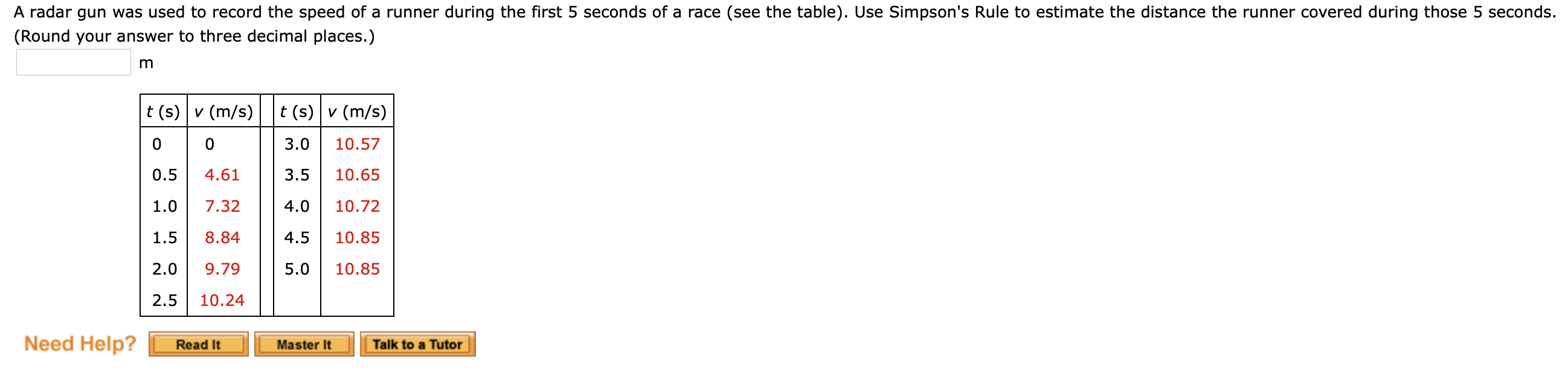 A radar gun was used to record the speed of a runner during the first 5 seconds of a race (see the table). Use Simpson's Rule to estimate the distance the runner covered during those 5 seconds.
(Round your answer to three decimal places.)
t (s) v (m/s)
t (s) v (m/s)
3.0
10.57
0.5
4.61
3.5
10.65
1.0
7.32
4.0
10.72
1.5
8.84
4.5
10.85
2.0
9.79
5.0
10.85
2.5
10.24
