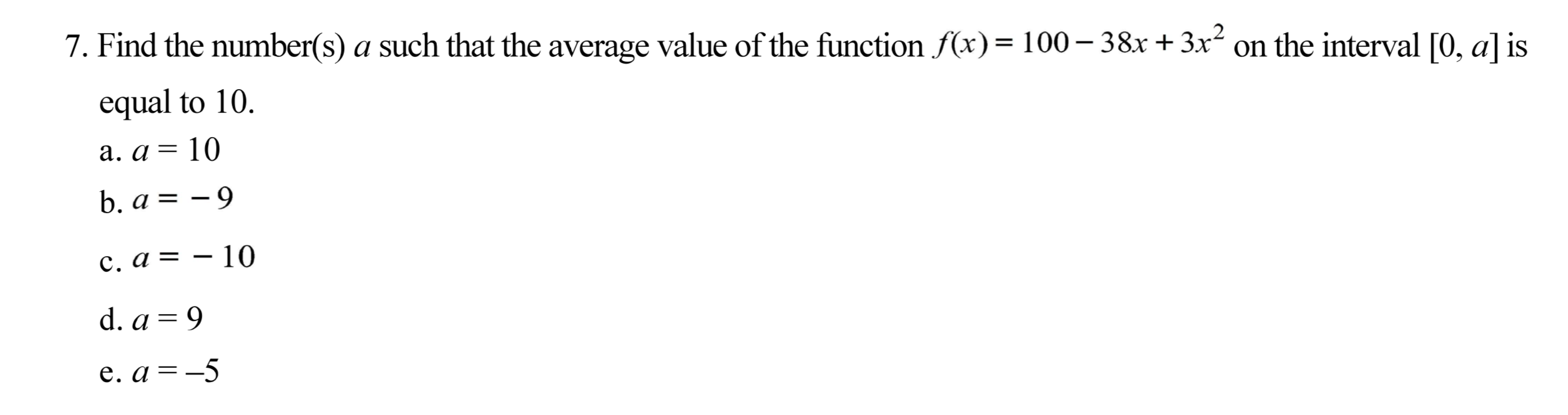 Find the number(s) a such that the average value of the function f(x) = 100– 38x +3x² on the interval [0, a] s
.2
equal to 10.
a. a = 10
b. a = - 9
c. a = – 10
d. a = 9
e. a = -5
