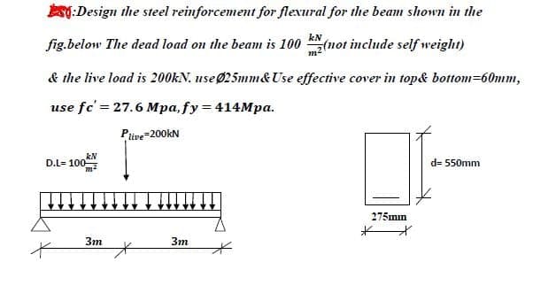 AT:Design the steel reinforcement for flexural for the beam shown in the
kN
fig.below The dead load on the beam is 100 (not include self weight)
& the live load is 200KN. useØ25mm& Use effective cover in top& bottom=60mm,
use fc' = 27.6 Mpa, fy= 414Mpa.
Ptive=200KN
kN
D.L= 100
d= 550mm
275mm
3m
Зт
