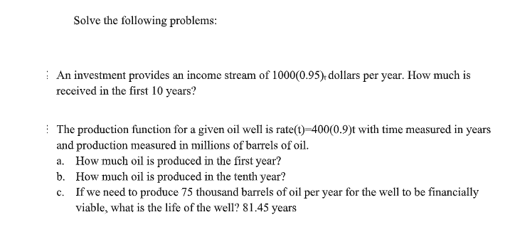 Solve the following problems:
| An investment provides an income stream of 1000(0.95), dollars per year. How much is
received in the first 10 years?
: The production function for a given oil well is rate(t)=400(0.9)t with time measured in years
and production measured in millions of barrels of oil.
a. How much oil is produced in the first year?
b. How much oil is produced in the tenth year?
c. If we need to produce 75 thousand barrels of oil per year for the well to be financially
viable, what is the life of the well? 81.45 years
