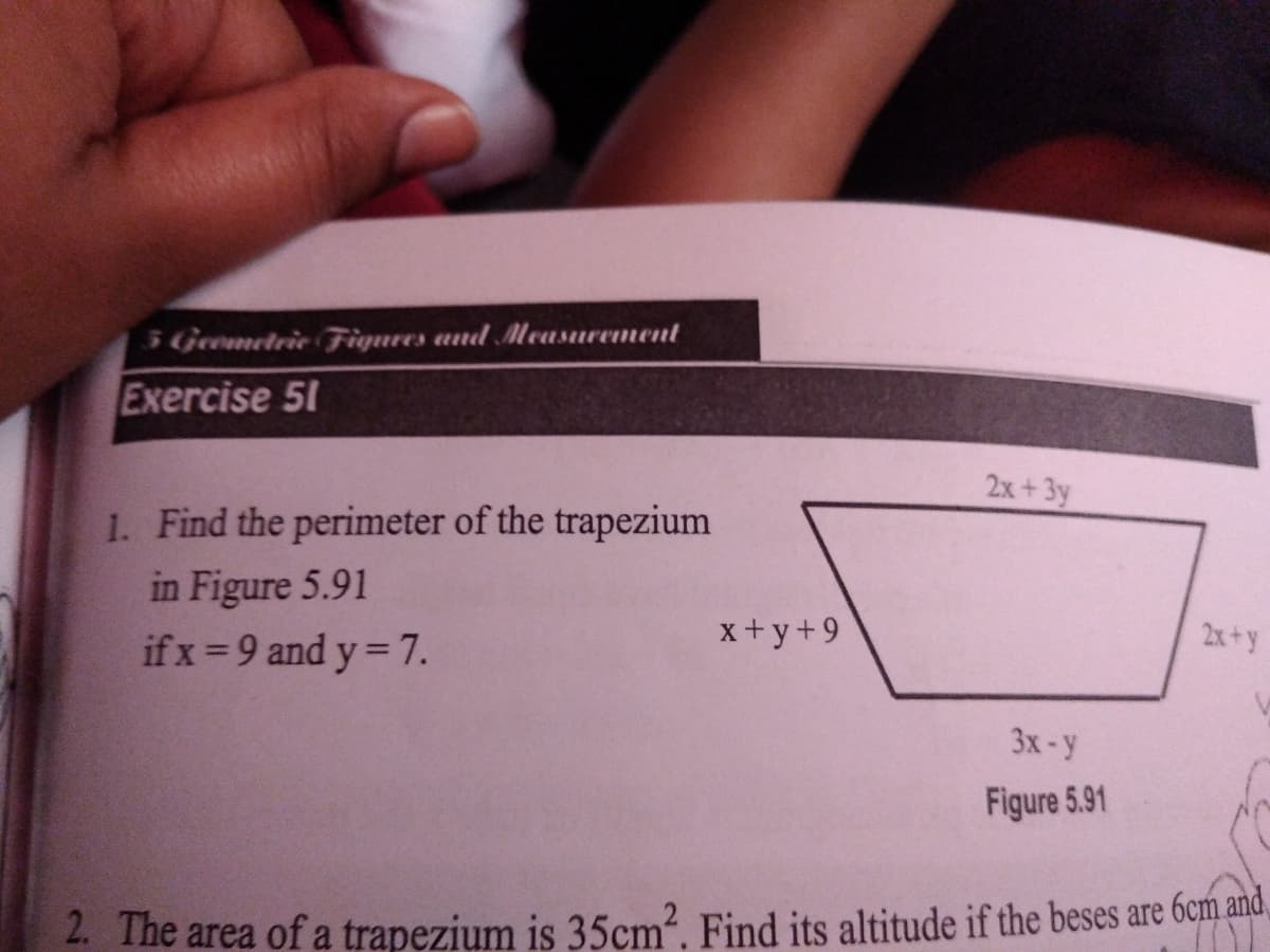 5 Geemetrie Fiqures and Meusurement
Exercise 51
2x+3y
1. Find the perimeter of the trapezium
in Figure 5.91
if x =9 and y = 7.
x+y+9
2x+y
3x-y
Figure 5.91
2. The area of a trapezium is 35cm?. Find its altitude if the beses are 6cm and,
