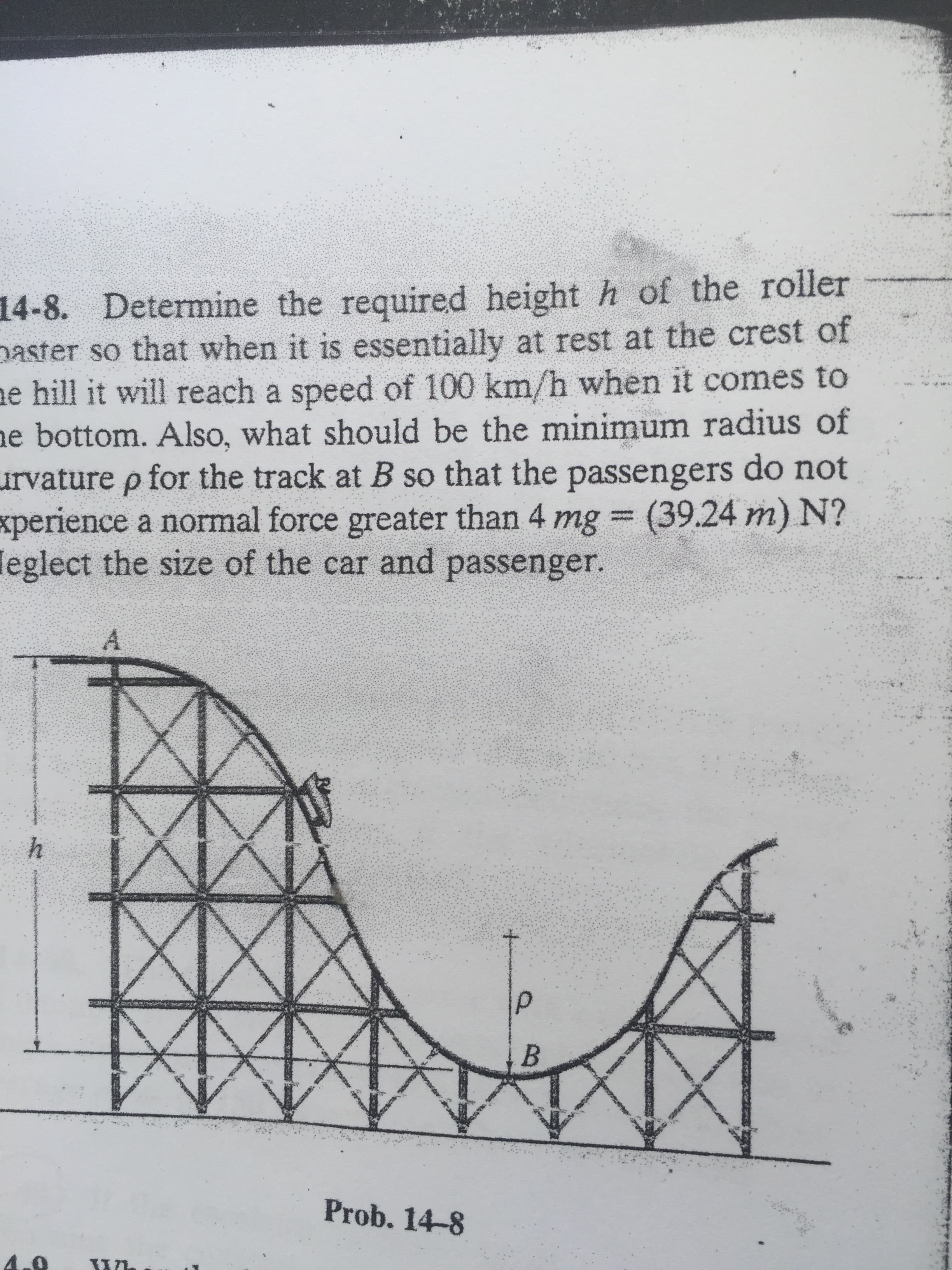 14-8. Determine the required height h of the roller
paster so that when it is essentially at rest at the crest of
ne hill it will reach a speed of 100 km/h when it comes to
ne bottom. Also, what should be the minimum radius of
urvature p for the track at B so that the passengers do not
xperience a normal force greater than 4 mg (39.24 m) N?
leglect the size of the car and passenger.
%3D
A.
Prob. 14-8

