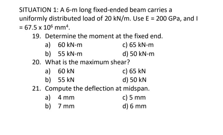 SITUATION 1: A 6-m long fixed-ended beam carries a
uniformly distributed load of 20 kN/m. Use E = 200 GPa, and I
= 67.5 x 106 mm4.
19. Determine the moment at the fixed end.
a) 60 kN-m
b) 55 kN-m
c) 65 kN-m
d) 50 kN-m
20. What is the maximum shear?
a) 60 kN
b) 55 kN
c) 65 kN
d) 50 kN
21. Compute the deflection at midspan.
c) 5 mm
d) 6 mm
a) 4 mm
b) 7 mm
