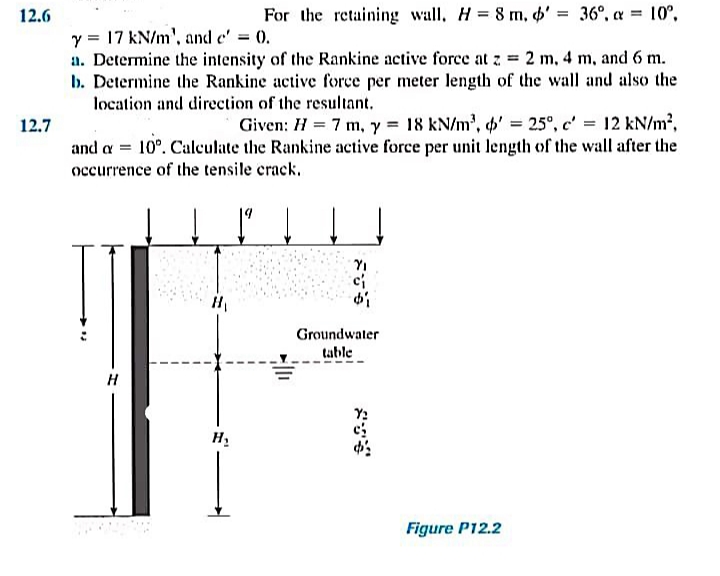 12.6
For the retaining wall, H = 8 m, 6' = 36°, a = 10°,
%3D
y = 17 kN/m', and e' = 0.
a. Determine the intensity of the Rankine active force at z 2 m, 4 m, and 6 m.
b. Determine the Rankine active force per meter length of the wall and also the
location and direction of the resultant.
12.7
Given: H = 7 m, y = 18 kN/m', ' = 25°, c' = 12 kN/m2,
and a = 10°. Caleulate the Rankine active force per unit length of the wall after the
occurrence of the tensile crack.
YI
Groundwater
table
H
H.
Figure P12.2
