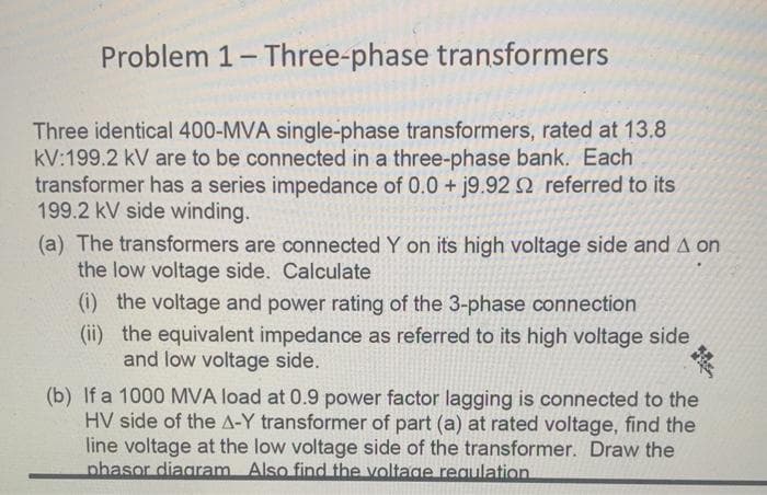 Problem 1-Three-phase transformers
Three identical 400-MVA single-phase transformers, rated at 13.8
kV:199.2 kV are to be connected in a three-phase bank. Each
transformer has a series impedance of 0.0 + j9.92 2 referred to its
199.2 kV side winding.
(a) The transformers are connected Y on its high voltage side and A on
the low voltage side. Calculate
(i) the voltage and power rating of the 3-phase connection
(ii) the equivalent impedance as referred to its high voltage side
and low voltage side.
(b) If a 1000 MVA load at 0.9 power factor lagging is connected to the
HV side of the A-Y transformer of part (a) at rated voltage, find the
line voltage at the low voltage side of the transformer. Draw the
phasor diagram Also find the voltage reaulation
