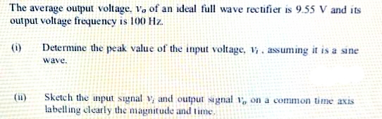 The average output voltage, Vo of an ideal full wave rectifier is 9.55 V and its
output voltage frequency is 100 Hz.
(i)
Determine the peak value of the input voltage, v, assuming it is a sine
wave.
Sketch the input signal v and output signal 1, on a common time axis
labelling clearly the magnitude and time.
(ii)
