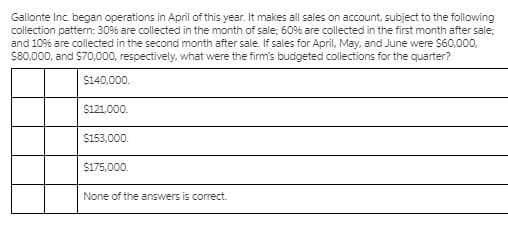 Gallonte Inc. began operations in April of this year. It makes all sales on account, subject to the following
collection pattern: 30% are collected in the month of sale; 60% are collected in the first month after sale:
and 10% are collected in the second month after sale. If sales for April, May, and June were $60,000,
S80,000, and $70,000, respectively, what were the firm's budgeted collections for the quarter?
$140,000.
$121,000.
$153,000.
$175,000.
None of the answers is correct.
