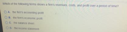 Which of the following terms shows a firm's revenues, costs, and profit over a period of time?
O A. the firm's accounting profit
OB. the firm's economic proftit
C. the balance sheet
OD. the income statement
