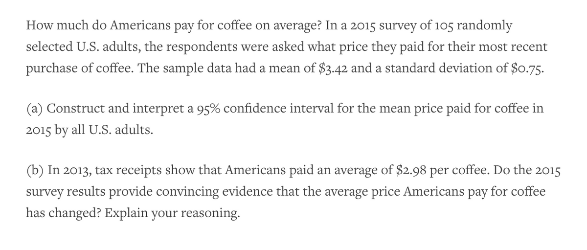 How much do Americans pay for coffee on average? In a 2015 survey of 105 randomly
selected U.S. adults, the respondents were asked what price they paid for their most recent
purchase of coffee. The sample data had a mean of $3.42 and a standard deviation of $0.75.
(a) Construct and interpret a 95% confidence interval for the mean price paid for coffee in
2015 by all U.S. adults.
(b) In 2013, tax receipts show that Americans paid an average of $2.98 per coffee. Do the 2015
survey results provide convincing evidence that the average price Americans pay for coffee
has changed? Explain your reasoning.

