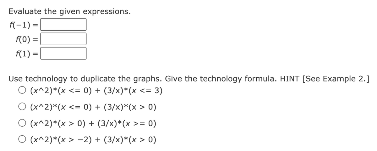Evaluate the given expressions.
f(-1) =
f(0) =
f(1) =
Use technology to duplicate the graphs. Give the technology formula. HINT [See Example 2.]
O (x^2)*(x <= 0) + (3/x)*(x <= = 3)
O (x^2)*(x <= 0) + (3/x)*(x > 0)
(x^2)*(x > 0) + (3/x)*(x >= 0)
O (x^2)*(x > −2) + (3/x)*(x > 0)