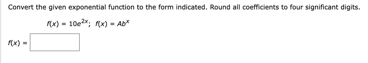 Convert the given exponential function to the form indicated. Round all coefficients to four significant digits.
f(x) = 10e²x; f(x) = Abx
f(x) =