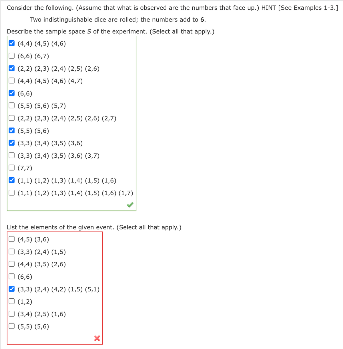 Consider the following. (Assume that what is observed are the numbers that face up.) HINT [See Examples 1-3.]
Two indistinguishable dice are rolled; the numbers add to 6.
Describe the sample space S of the experiment. (Select all that apply.)
(4,4) (4,5) (4,6)
(6,6) (6,7)
(2,2) (2,3) (2,4) (2,5) (2,6)
(4,4) (4,5) (4,6) (4,7)
(6,6)
(5,5) (5,6) (5,7)
(2,2) (2,3) (2,4) (2,5) (2,6) (2,7)
(5,5) (5,6)
(3,3) (3,4) (3,5) (3,6)
(3,3) (3,4) (3,5) (3,6) (3,7)
(7,7)
(1,1) (1,2) (1,3) (1,4) (1,5) (1,6)
□ (1,1) (1,2) (1,3) (1,4) (1,5) (1,6) (1,7)
List the elements of the given event. (Select all that apply.)
(4,5) (3,6)
(3,3) (2,4) (1,5)
□ (4,4) (3,5) (2,6)
(6,6)
(3,3) (2,4) (4,2) (1,5) (5,1)
(1,2)
(3,4) (2,5) (1,6)
(5,5) (5,6)
U