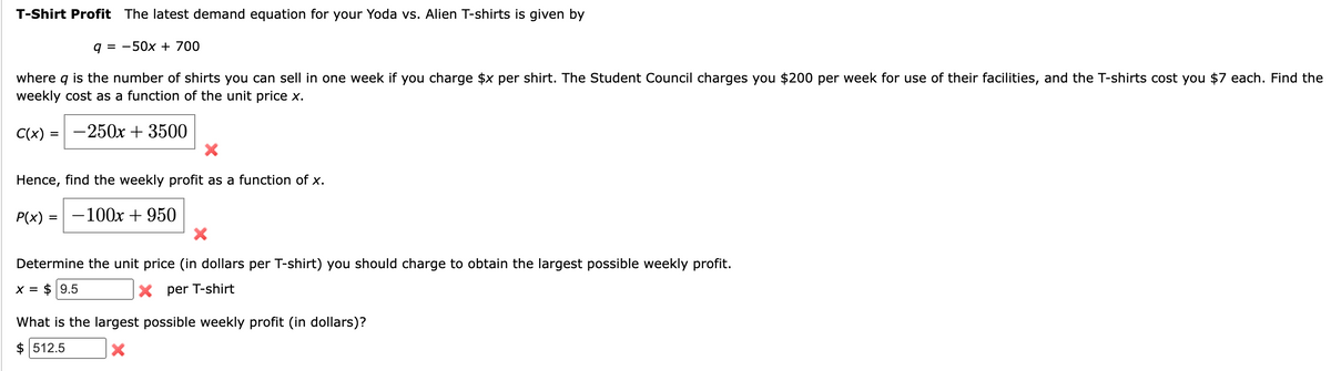 T-Shirt Profit The latest demand equation for your Yoda vs. Alien T-shirts is given by
q = -50x + 700
where q is the number of shirts you can sell in one week if you charge $x per shirt. The Student Council charges you $200 per week for use of their facilities, and the T-shirts cost you $7 each. Find the
weekly cost as a function of the unit price x.
C(x) = -250x + 3500
X
Hence, find the weekly profit as a function of x.
-100x + 950
P(x)
=
Determine the unit price (in dollars per T-shirt) you should charge to obtain the largest possible weekly profit.
X = $9.5
Xper T-shirt
What is the largest possible weekly profit (in dollars)?
$512.5
X