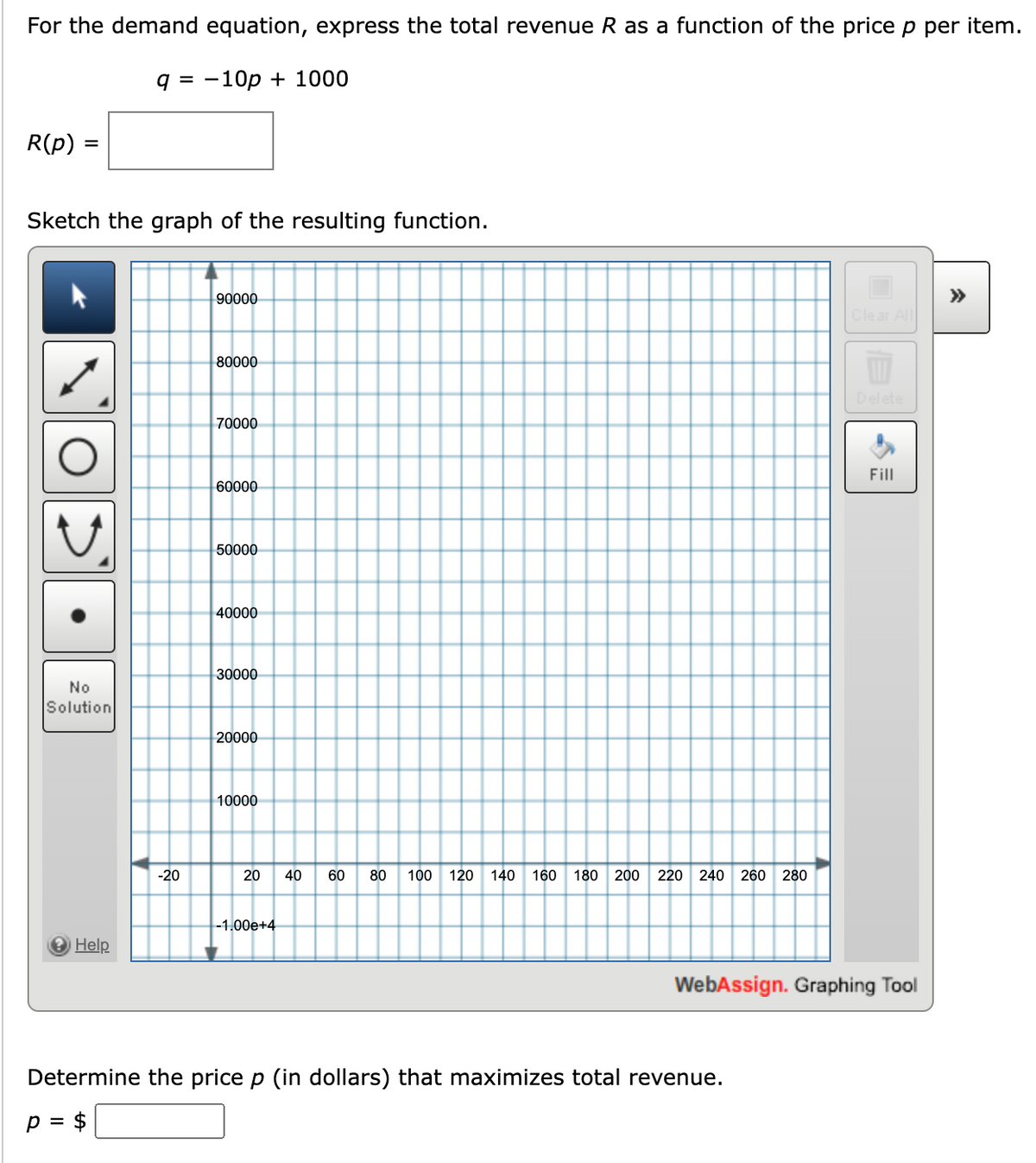 For the demand equation, express the total revenue R as a function of the price p per item.
q = -10p + 1000
R(p):
=
Sketch the graph of the resulting function.
No
Solution
Help
-20
90000
80000
70000
60000
50000
40000
30000
20000
10000
20 40 60 80 100 120 140 160 180 200 220 240 260 280
-1.00e+4
Clear All
Determine the price p (in dollars) that maximizes total revenue.
p = $
Fill
WebAssign. Graphing Tool