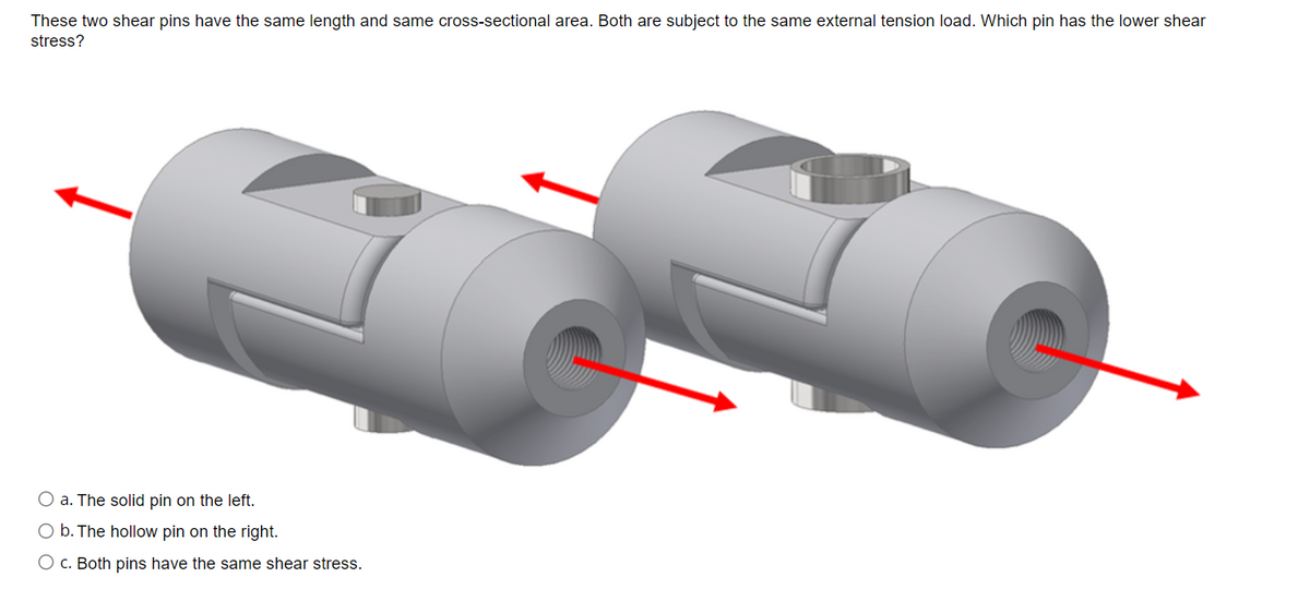 These two shear pins have the same length and same cross-sectional area. Both are subject to the same external tension load. Which pin has the lower shear
stress?
O a. The solid pin on the left.
O b. The hollow pin on the right.
O c. Both pins have the same shear stress.
