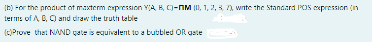 (b) For the product of maxterm expression Y(A, B, C)=nIM (0, 1, 2, 3, 7), write the Standard POS expression (in
terms of A, B, C) and draw the truth table
(C)Prove that NAND gate is equivalent to a bubbled OR gate
