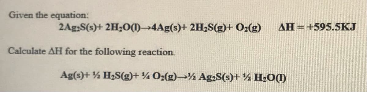 Given the equation:
2Ag,S(s)+ 2H;0(1)4Ag(s)+ 2H,S(g)+ O2(g)
AH =+595.5KJ
Calculate AH for the following reaction.
Ag(s)+ ½ H2S(g)+ ¼ 02(g)→½ Ag;S(s)+ ½ H,0(1)
