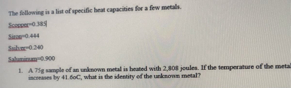 The following is a list of specific heat capacities for a few metals.
Scopper-0.385
Siron=0.444
Ssilver-0.240
Saluminum=0.900
1. A 75g sample of an unknown metal is heated with 2,808 joules. If the temperature of the metal
increases by 41.60C, what is the identity of the unknown metal?
