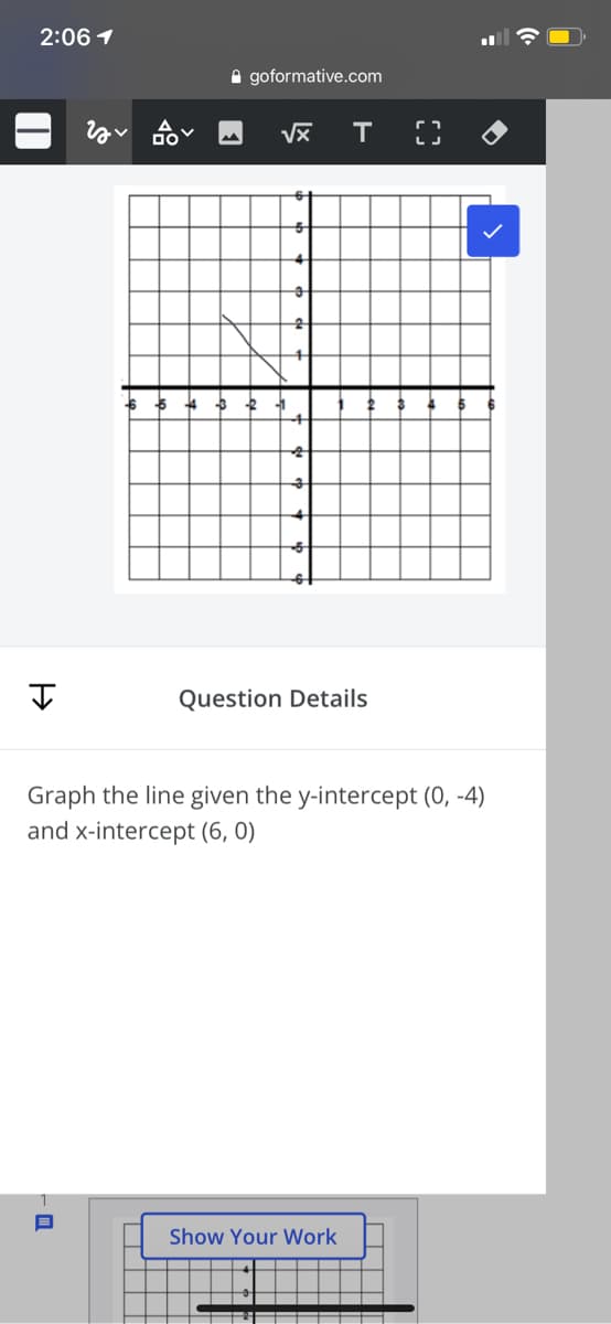 2:06 1
A goformative.com
Question Details
Graph the line given the y-intercept (0, -4)
and x-intercept (6, 0)
Show Your Work
