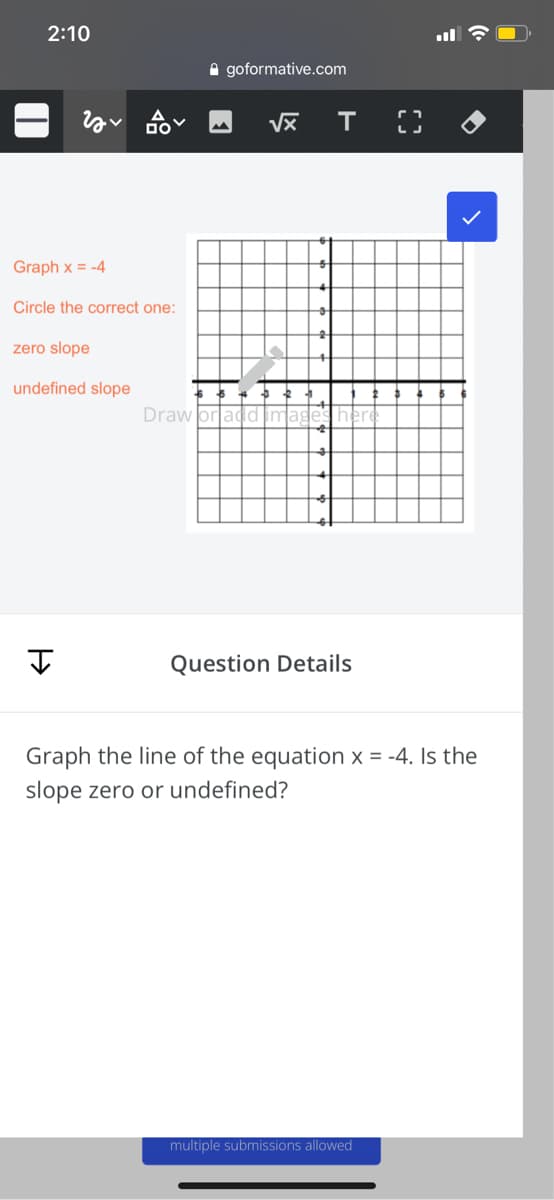 2:10
A goformative.com
Graph x = -4
Circle the correct one:
zero slope
undefined slope
Draw
Question Details
Graph the line of the equation x = -4. Is the
slope zero or undefined?
multiple submissions allowed
