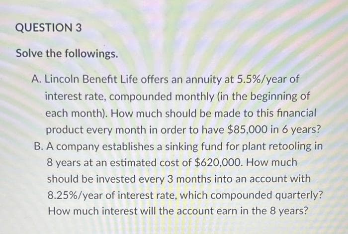 QUESTION 3
Solve the followings.
A. Lincoln Benefit Life offers an annuity at 5.5%/year of
interest rate, compounded monthly (in the beginning of
each month). How much should be made to this financial
product every month in order to have $85,000 in 6 years?
B. A company establishes a sinking fund for plant retooling in
8 years at an estimated cost of $620,000. How much
should be invested every 3 months into an account with
8.25%/ year of interest rate, which compounded quarterly?
How much interest will the account earn in the 8 years?