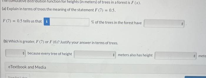 cumulative distribution function for heights (in meters) of trees in a forest is F(x).
(a) Explain in terms of trees the meaning of the statement F (7) = 0.5.
F (7) = 0.5 tells us that i
(b) Which is greater, F (7) or F (6)? Justify your answer in terms of trees.
because every tree of height
eTextbook and Media
% of the trees in the forest have
Same for stor
meters also has height
mete