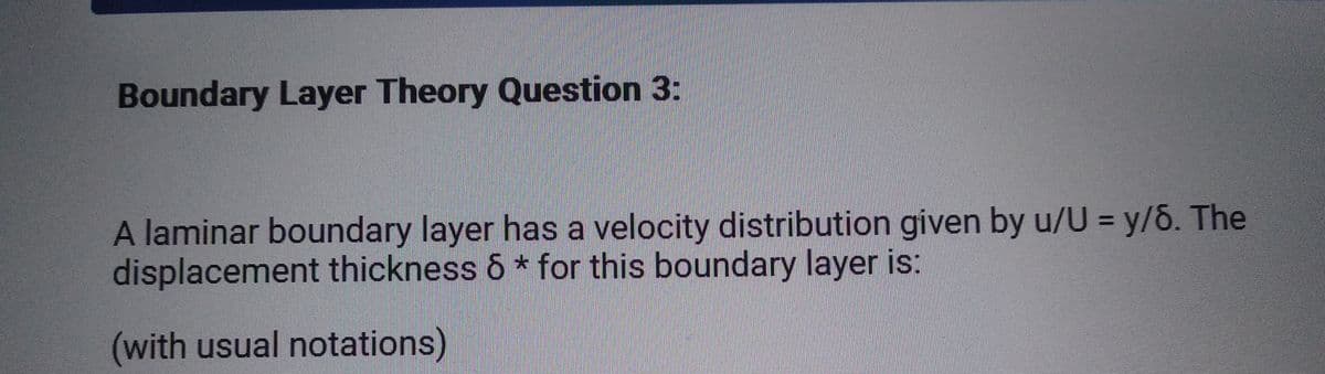 Boundary Layer Theory Question 3:
A laminar boundary layer has a velocity distribution given by u/U = y/6. The
displacement thickness 6 * for this boundary layer is:
(with usual notations)