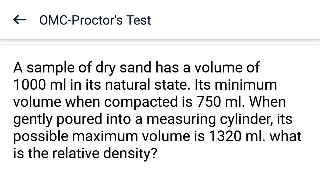 OMC-Proctor's Test
A sample of dry sand has a volume of
1000 ml in its natural state. Its minimum
volume when compacted is 750 ml. When
gently poured into a measuring cylinder, its
possible maximum volume is 1320 ml. what
is the relative density?