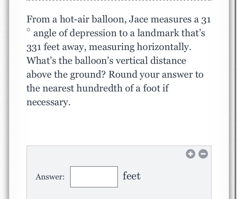 From a hot-air balloon, Jace measures a 31
angle of depression to a landmark that's
331 feet away, measuring horizontally.
What's the balloon's vertical distance
above the ground? Round your answer to
the nearest hundredth of a foot if
necessary.
Answer:
feet
+
