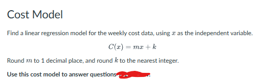 Cost Model
Find a linear regression model for the weekly cost data, using as the independent variable.
C(x) = mx + k
Round m to 1 decimal place, and round k to the nearest integer.
Use this cost model to answer questions
