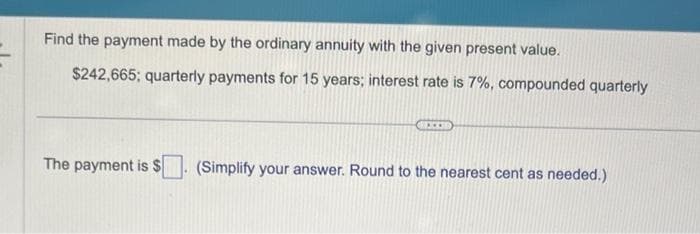 Find the payment made by the ordinary annuity with the given present value.
$242,665; quarterly payments for 15 years; interest rate is 7%, compounded quarterly
The payment is $
**]
(Simplify your answer. Round to the nearest cent as needed.)