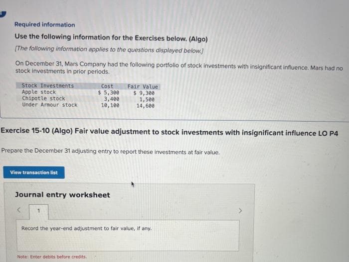 Required information
Use the following information for the Exercises below. (Algo)
[The following information applies to the questions displayed below.]
On December 31, Mars Company had the following portfolio of stock investments with insignificant influence. Mars had no
stock investments in prior periods.
Stock Investments
Apple stock
Chipotle stock
Under Armour stock
View transaction list
Exercise 15-10 (Algo) Fair value adjustment to stock investments with insignificant influence LO P4
Prepare the December 31 adjusting entry to report these investments at fair value.
Cost
$ 5,300
3,400
10,100
Journal entry worksheet
< 1
Fair Value
$ 9,300
1,500
14,600
Note: Enter debits before credits.
Record the year-end adjustment to fair value, if any.