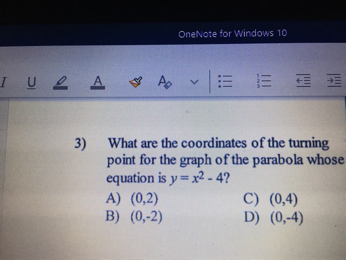 OneNote for Windows 10
IU2 A
三
What are the coordinates of the turning
3)
point for the graph of the parabola whose
equation is y = x2-4?
A) (0,2)
B) (0,-2)
%3D
C) (0,4)
D) (0,-4)
