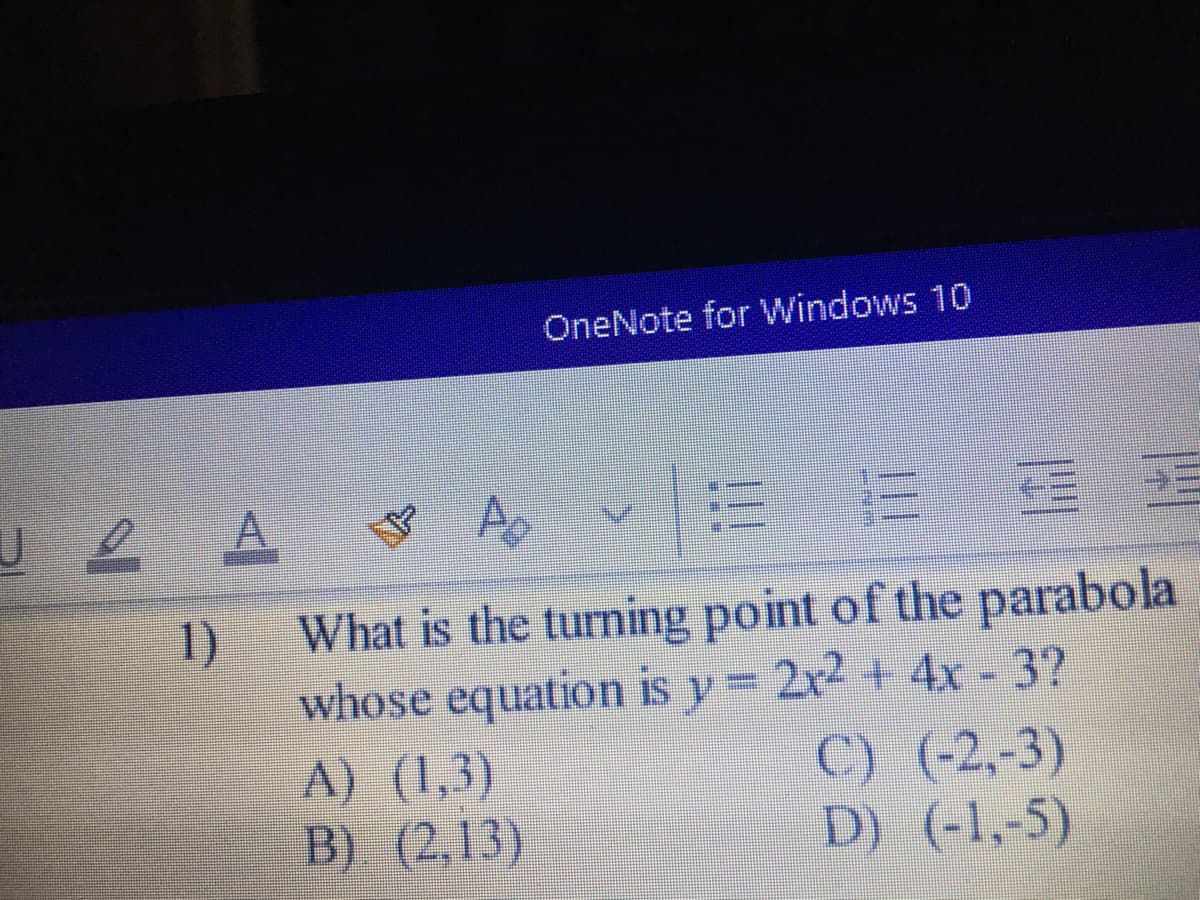 OneNote for Windows 10
2A A
1)
What is the turning point of the parabola
whose equation is y 2x2 + 4x- 3?
A) (1,3)
B) (2,13)
C) (-2,-3)
D) (-1,-5)
