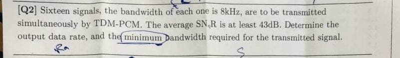 [Q2] Sixteen signals, the bandwidth of each one is 8kHz, are to be transmitted
simultaneously by TDM-PCM. The average SN,R is at least 43dB. Determine the
output data rate, and the minimum Dandwidth required for the transmitted signal.